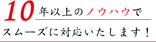 10年以上のノウハウをもとにスムーズに対応いたします！